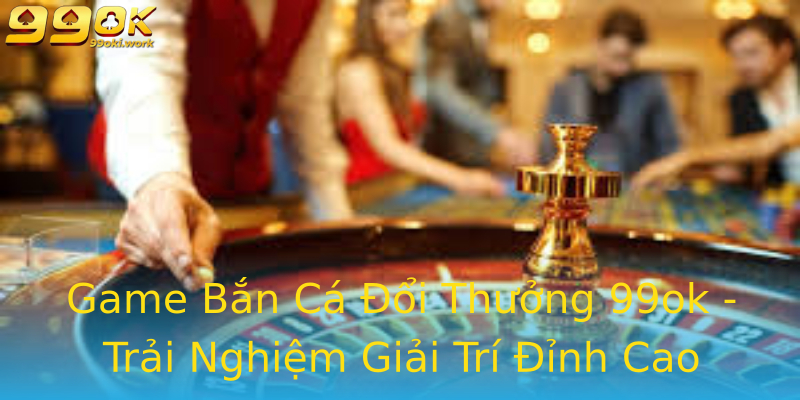 Game Bắn Cá Đổi Thưởng 99ok - Trải Nghiệm Giải Trí Đỉnh Cao