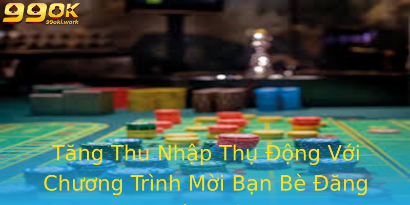 Tăng Thu Nhập Thụ Động Với Chương Trình Mời Bạn Bè Đăng Ký 99ok