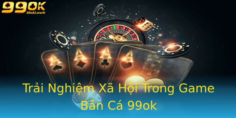 Trải Nghiệm Xã Hội Trong Game Bắn Cá 99ok