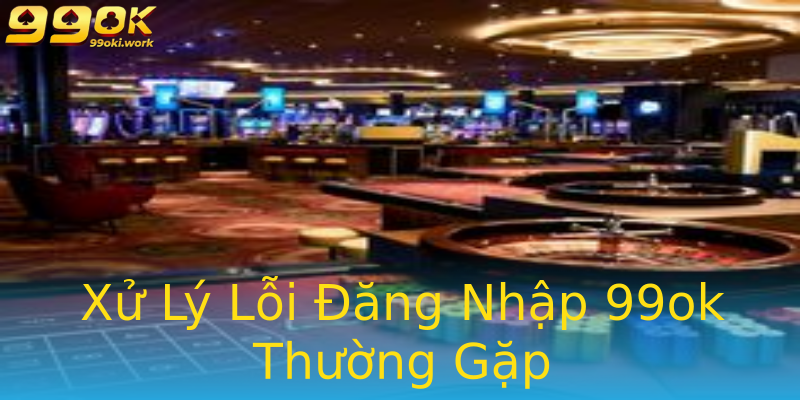 Xử Lý Lỗi Đăng Nhập 99ok Thường Gặp